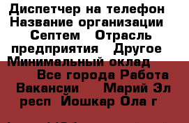 Диспетчер на телефон › Название организации ­ Септем › Отрасль предприятия ­ Другое › Минимальный оклад ­ 23 000 - Все города Работа » Вакансии   . Марий Эл респ.,Йошкар-Ола г.